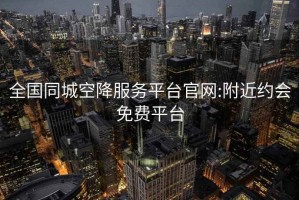 全国同城空降服务平台官网:附近约会免费平台