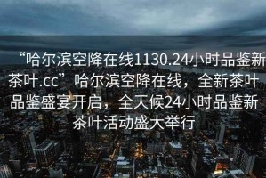 “哈尔滨空降在线1130.24小时品鉴新茶叶.cc”哈尔滨空降在线，全新茶叶品鉴盛宴开启，全天候24小时品鉴新茶叶活动盛大举行