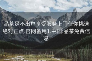 品茶足不出户享受服务上门任你挑选绝对正点.官网备用1.中国:品茶免费信息