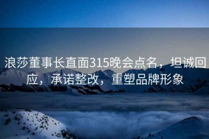 浪莎董事长直面315晚会点名，坦诚回应，承诺整改，重塑品牌形象