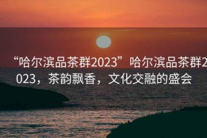 “哈尔滨品茶群2023”哈尔滨品茶群2023，茶韵飘香，文化交融的盛会