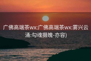 广佛高端茶wx:广佛高端茶wx:雾兴云涌:勾魂摄魄-亦容)