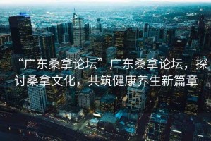 “广东桑拿论坛”广东桑拿论坛，探讨桑拿文化，共筑健康养生新篇章