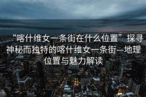 “喀什维女一条街在什么位置”探寻神秘而独特的喀什维女一条街—地理位置与魅力解读