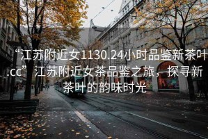 “江苏附近女1130.24小时品鉴新茶叶.cc”江苏附近女茶品鉴之旅，探寻新茶叶的韵味时光