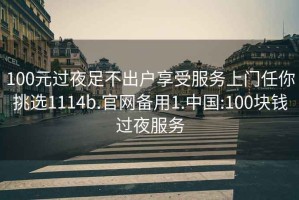 100元过夜足不出户享受服务上门任你挑选1114b.官网备用1.中国:100块钱过夜服务