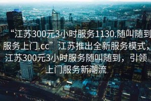 “江苏300元3小时服务1130.随叫随到服务上门.cc”江苏推出全新服务模式，江苏300元3小时服务随叫随到，引领上门服务新潮流