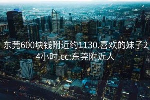 东莞600块钱附近约1130.喜欢的妹子24小时.cc:东莞附近人