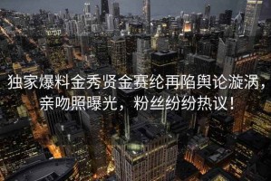 独家爆料金秀贤金赛纶再陷舆论漩涡，亲吻照曝光，粉丝纷纷热议！