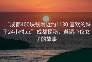 “成都400块钱附近约1130.喜欢的妹子24小时.cc”成都探秘，邂逅心仪女子的故事