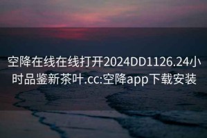 空降在线在线打开2024DD1126.24小时品鉴新茶叶.cc:空降app下载安装