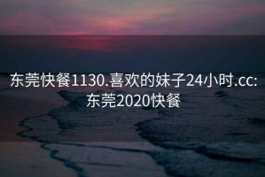 东莞快餐1130.喜欢的妹子24小时.cc:东莞2020快餐