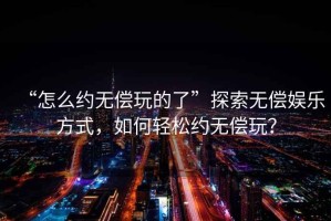 “怎么约无偿玩的了”探索无偿娱乐方式，如何轻松约无偿玩？