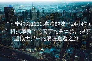 “南宁约会1130.喜欢的妹子24小时.cc”科技革新下的南宁约会体验，探索虚拟世界中的浪漫邂逅之旅