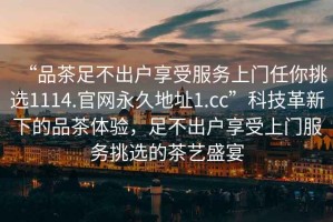 “品茶足不出户享受服务上门任你挑选1114.官网永久地址1.cc”科技革新下的品茶体验，足不出户享受上门服务挑选的茶艺盛宴