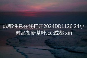 成都性息在线打开2024DD1126.24小时品鉴新茶叶.cc:成都 xin