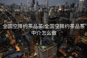 全国空降约茶品茶:全国空降约茶品茶中介怎么做