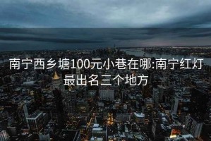 南宁西乡塘100元小巷在哪:南宁红灯最出名三个地方