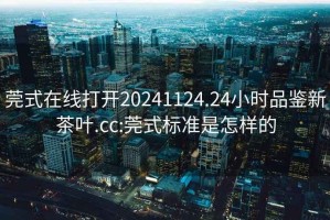 莞式在线打开20241124.24小时品鉴新茶叶.cc:莞式标准是怎样的