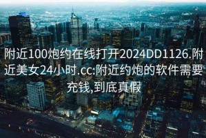 附近100炮约在线打开2024DD1126.附近美女24小时.cc:附近约炮的软件需要充钱,到底真假