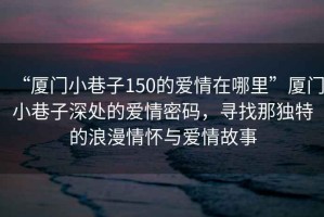 “厦门小巷子150的爱情在哪里”厦门小巷子深处的爱情密码，寻找那独特的浪漫情怀与爱情故事