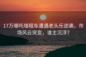 17万哪吒增程车遭遇老头乐逆袭，市场风云突变，谁主沉浮？