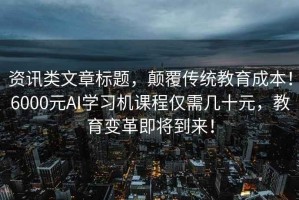 资讯类文章标题，颠覆传统教育成本！6000元AI学习机课程仅需几十元，教育变革即将到来！