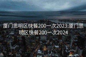 厦门思明区快餐200一次2023:厦门思明区快餐200一次2024