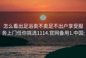 怎么看出足浴卖不卖足不出户享受服务上门任你挑选1114.官网备用1.中国: