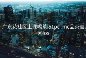 广东花社区上课喝茶:51pc·mc品茶官网ios