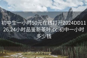 初中生一小时50元在线打开2024DD1126.24小时品鉴新茶叶.cc:初中一小时多少钱