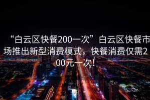 “白云区快餐200一次”白云区快餐市场推出新型消费模式，快餐消费仅需200元一次！