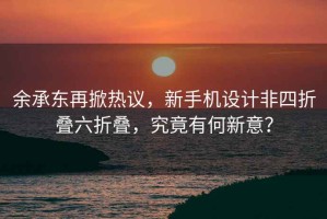 余承东再掀热议，新手机设计非四折叠六折叠，究竟有何新意？