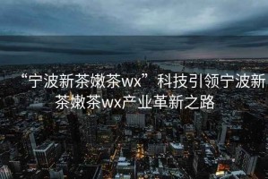 “宁波新茶嫩茶wx”科技引领宁波新茶嫩茶wx产业革新之路