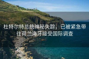 杜特尔特总统神秘失踪，已被紧急带往荷兰海牙接受国际调查