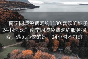 “南宁同城免费泡约1130.喜欢的妹子24小时.cc”南宁同城免费泡约服务探索，遇见心仪的她，24小时不打烊