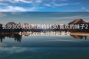 长沙300块钱附近约1130.喜欢的妹子24小时.cc:长沙附近美女