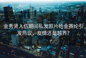 金秀贤入伍期间私发照片给金赛纶引发热议，友情还是越界？