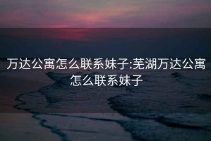 万达公寓怎么联系妹子:芜湖万达公寓怎么联系妹子