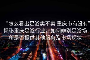 “怎么看出足浴卖不卖 重庆市有没有”揭秘重庆足浴行业，如何辨别足浴场所是否提供其他服务及市场现状