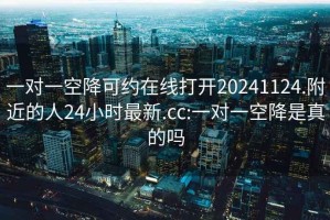 一对一空降可约在线打开20241124.附近的人24小时最新.cc:一对一空降是真的吗