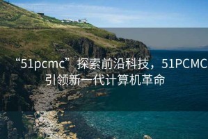 “51pcmc”探索前沿科技，51PCMC引领新一代计算机革命