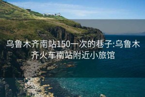 乌鲁木齐南站150一次的巷子:乌鲁木齐火车南站附近小旅馆