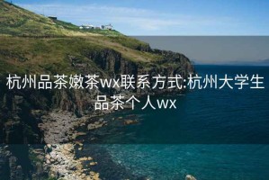 杭州品茶嫩茶wx联系方式:杭州大学生品茶个人wx