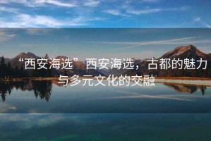 “西安海选”西安海选，古都的魅力与多元文化的交融