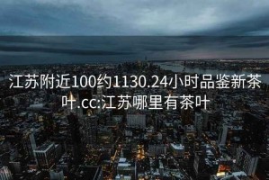 江苏附近100约1130.24小时品鉴新茶叶.cc:江苏哪里有茶叶