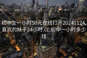 初中生一小时50元在线打开20241124.喜欢的妹子24小时.cc:初中一小时多少钱