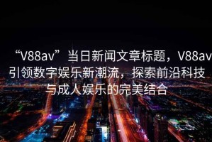 “V88av”当日新闻文章标题，V88av引领数字娱乐新潮流，探索前沿科技与成人娱乐的完美结合