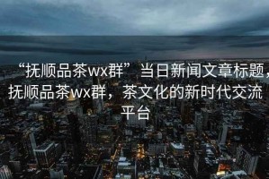 “抚顺品茶wx群”当日新闻文章标题，抚顺品茶wx群，茶文化的新时代交流平台