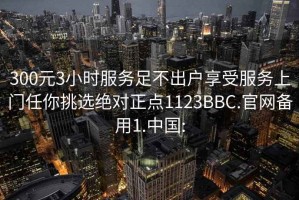 300元3小时服务足不出户享受服务上门任你挑选绝对正点1123BBC.官网备用1.中国: